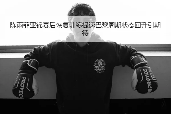 陈雨菲亚锦赛后恢复训练提速巴黎周期状态回升引期待